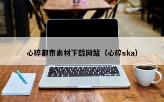 娄底心碎都市素材下载网站（心碎ska）